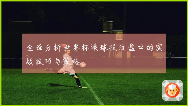 全面分析世界杯滚球投注盘口的实战技巧与策略
