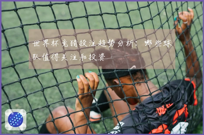 世界杯竞猜投注趋势分析：哪些球队值得关注和投资